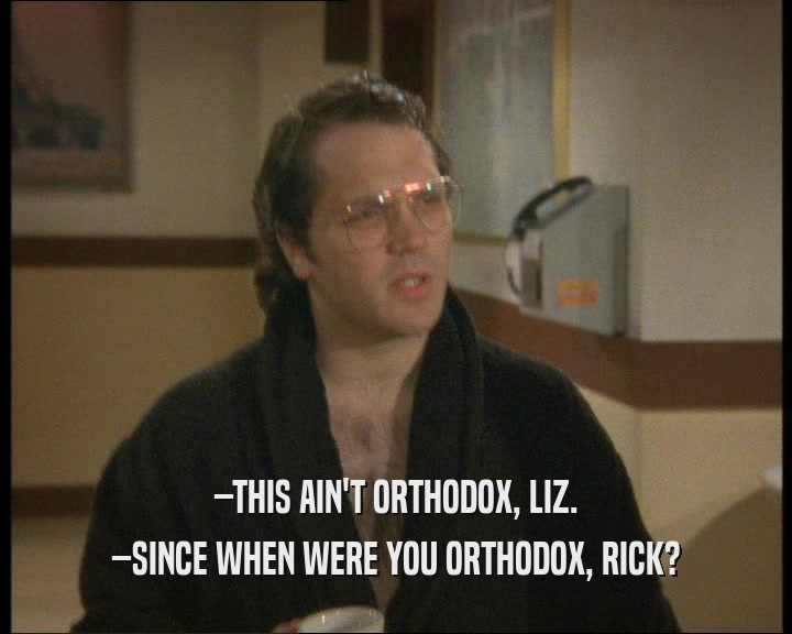 –THIS AIN'T ORTHODOX, LIZ.
 –SINCE WHEN WERE YOU ORTHODOX, RICK?
 