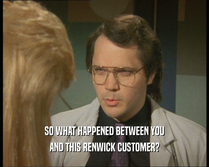 SO WHAT HAPPENED BETWEEN YOU
 AND THIS RENWICK CUSTOMER?
 