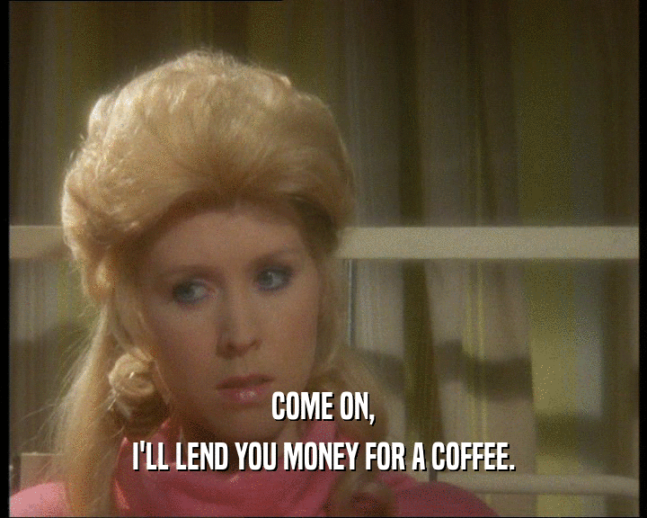 COME ON,
 I'LL LEND YOU MONEY FOR A COFFEE.
 