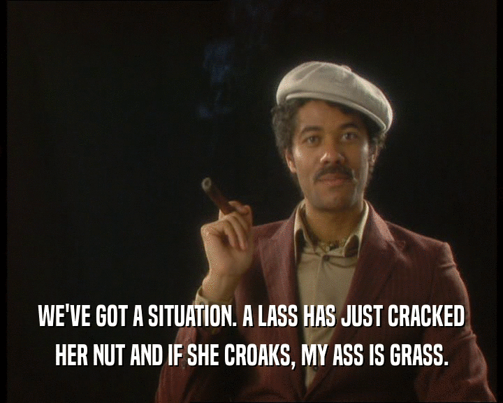 WE'VE GOT A SITUATION. A LASS HAS JUST CRACKED
 HER NUT AND IF SHE CROAKS, MY ASS IS GRASS.
 