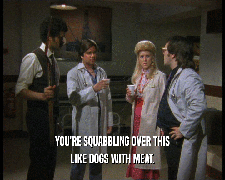 YOU'RE SQUABBLING OVER THIS LIKE DOGS WITH MEAT. 