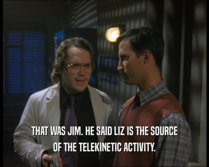 THAT WAS JIM. HE SAID LIZ IS THE SOURCE OF THE TELEKINETIC ACTIVITY. 
