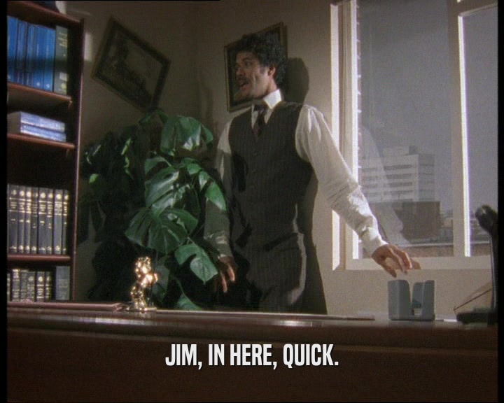 JIM, IN HERE, QUICK.
  
