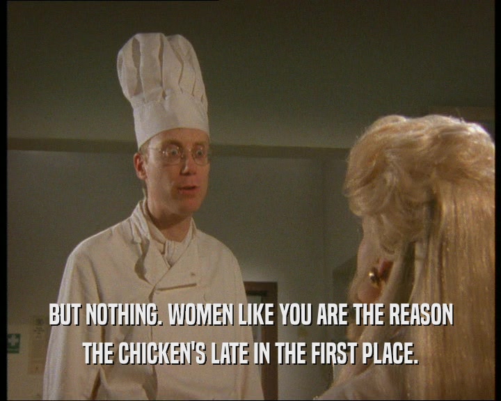BUT NOTHING. WOMEN LIKE YOU ARE THE REASON
 THE CHICKEN'S LATE IN THE FIRST PLACE.
 