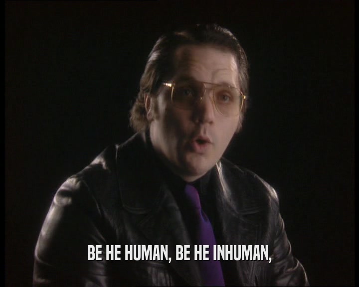 BE HE HUMAN, BE HE INHUMAN,
  