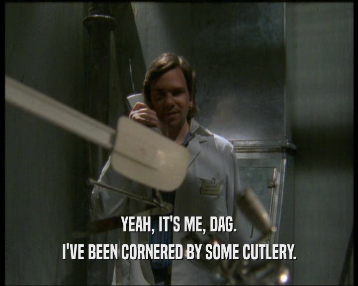 YEAH, IT'S ME, DAG. I'VE BEEN CORNERED BY SOME CUTLERY. 