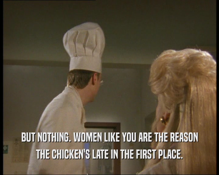 BUT NOTHING. WOMEN LIKE YOU ARE THE REASON THE CHICKEN'S LATE IN THE FIRST PLACE. 