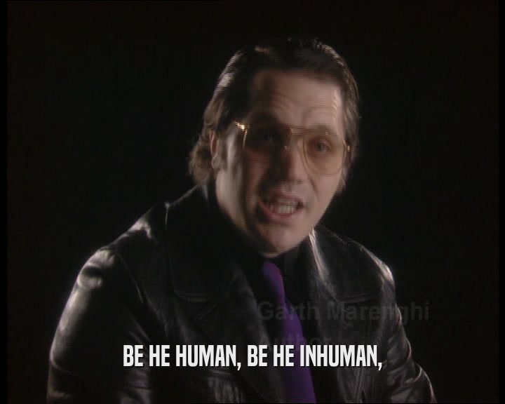 BE HE HUMAN, BE HE INHUMAN,
  