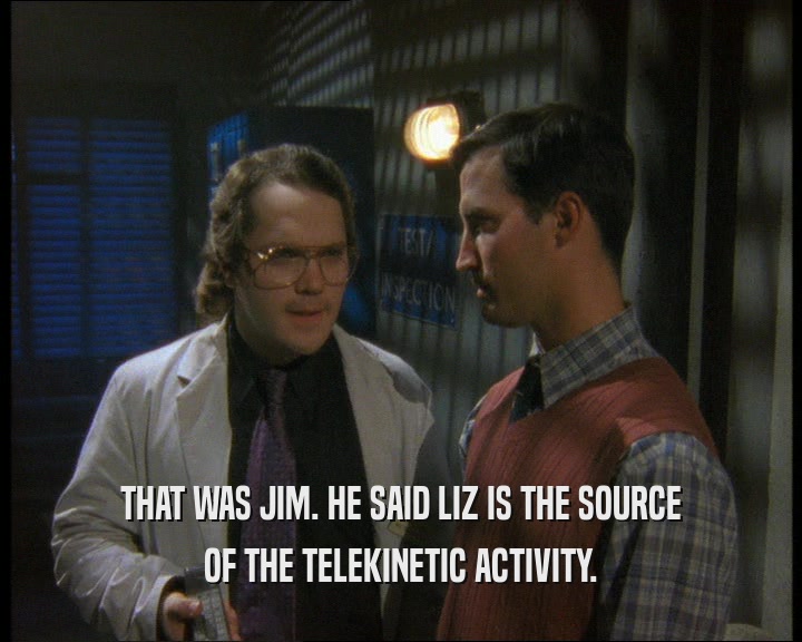 THAT WAS JIM. HE SAID LIZ IS THE SOURCE OF THE TELEKINETIC ACTIVITY. 