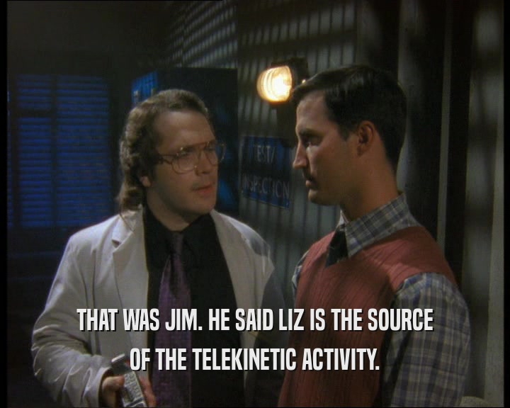 THAT WAS JIM. HE SAID LIZ IS THE SOURCE
 OF THE TELEKINETIC ACTIVITY.
 