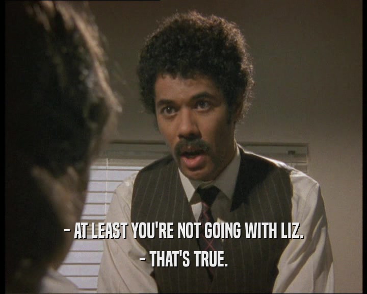 - AT LEAST YOU'RE NOT GOING WITH LIZ. - THAT'S TRUE. 