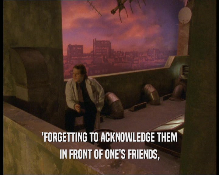 'FORGETTING TO ACKNOWLEDGE THEM IN FRONT OF ONE'S FRIENDS, 