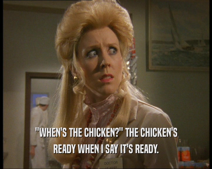 ''WHEN'S THE CHICKEN?'' THE CHICKEN'S
 READY WHEN I SAY IT'S READY.
 