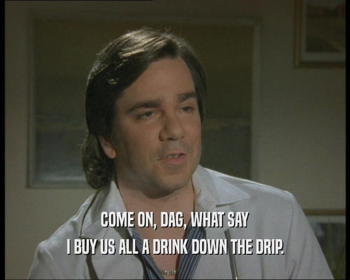COME ON, DAG, WHAT SAY
 I BUY US ALL A DRINK DOWN THE DRIP.
 