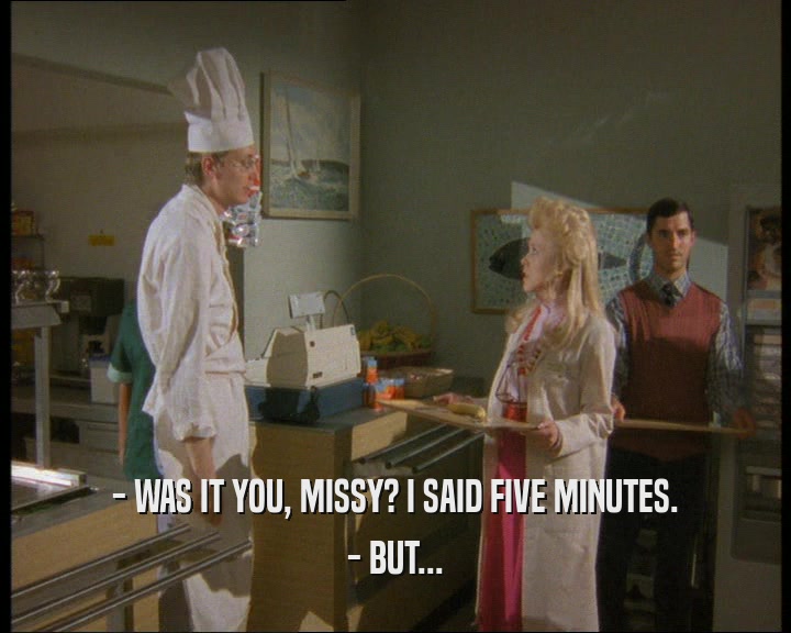 - WAS IT YOU, MISSY? I SAID FIVE MINUTES.
 - BUT...
 