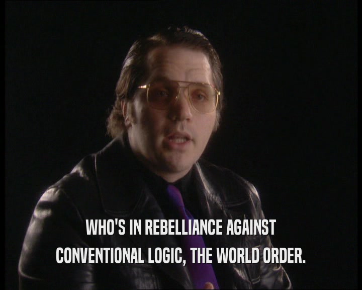 WHO'S IN REBELLIANCE AGAINST
 CONVENTIONAL LOGIC, THE WORLD ORDER.
 