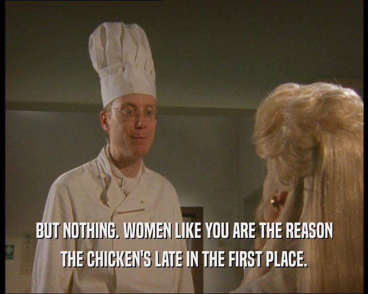 BUT NOTHING. WOMEN LIKE YOU ARE THE REASON THE CHICKEN'S LATE IN THE FIRST PLACE. 