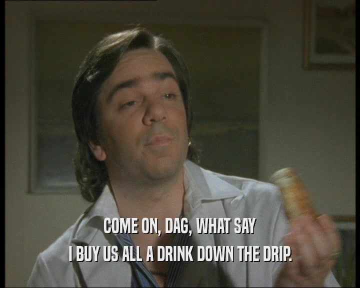 COME ON, DAG, WHAT SAY
 I BUY US ALL A DRINK DOWN THE DRIP.
 