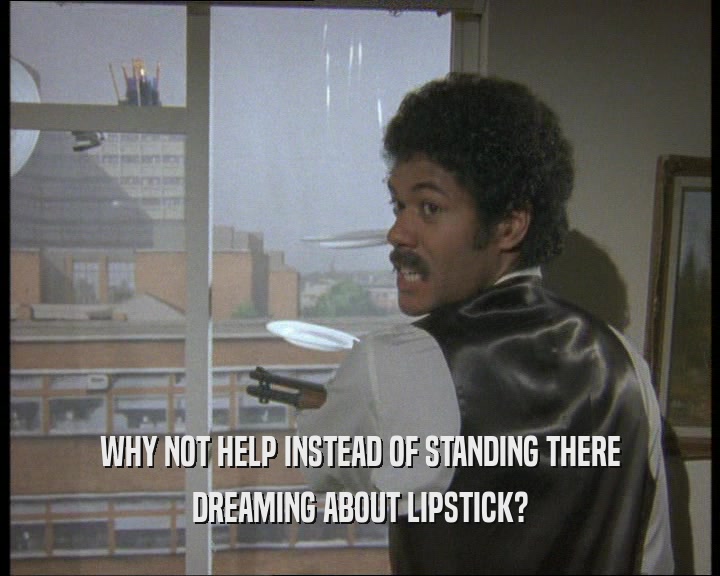 WHY NOT HELP INSTEAD OF STANDING THERE DREAMING ABOUT LIPSTICK? 
