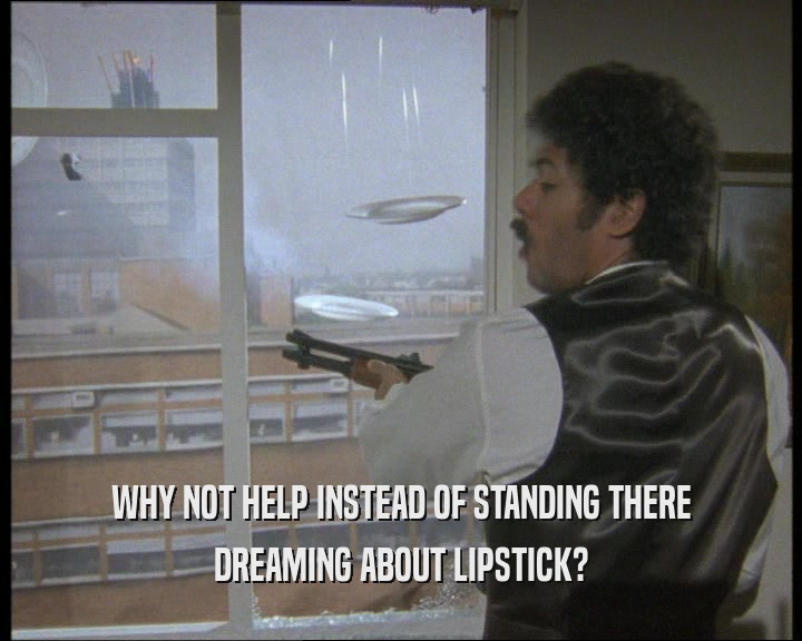 WHY NOT HELP INSTEAD OF STANDING THERE
 DREAMING ABOUT LIPSTICK?
 