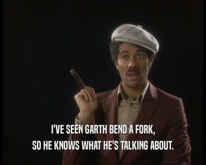 I'VE SEEN GARTH BEND A FORK,
 SO HE KNOWS WHAT HE'S TALKING ABOUT.
 