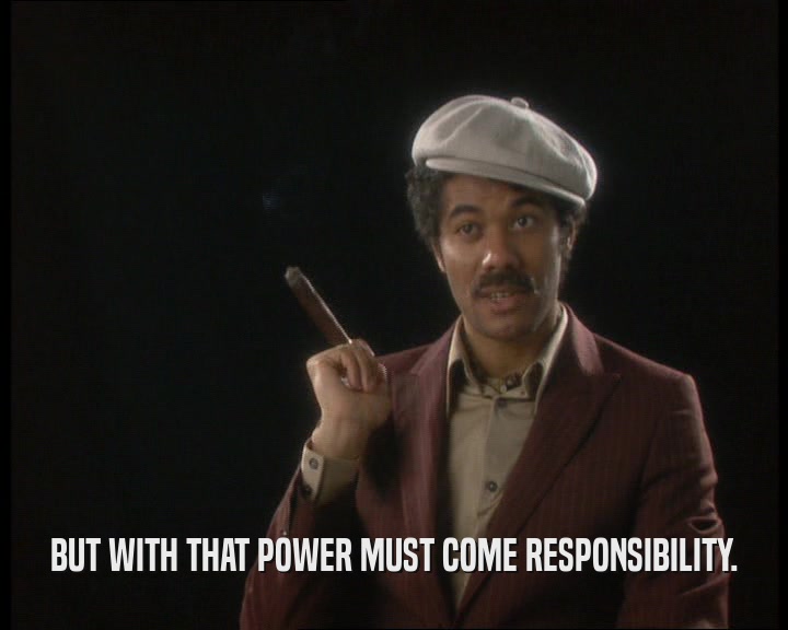 BUT WITH THAT POWER MUST COME RESPONSIBILITY.
  