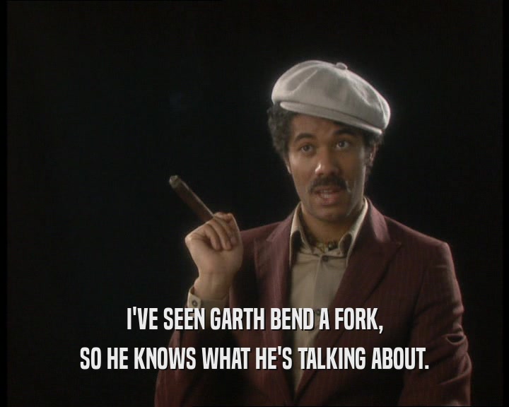 I'VE SEEN GARTH BEND A FORK,
 SO HE KNOWS WHAT HE'S TALKING ABOUT.
 