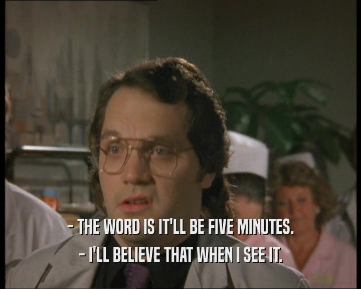 - THE WORD IS IT'LL BE FIVE MINUTES.
 - I'LL BELIEVE THAT WHEN I SEE IT.
 