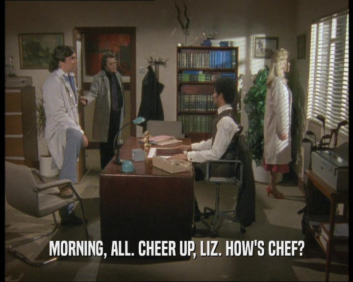 MORNING, ALL. CHEER UP, LIZ. HOW'S CHEF?
  