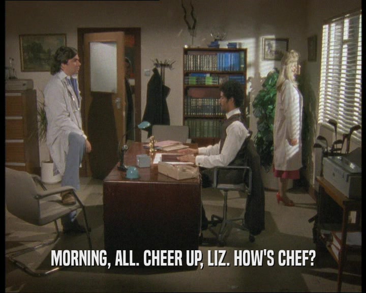 MORNING, ALL. CHEER UP, LIZ. HOW'S CHEF?
  