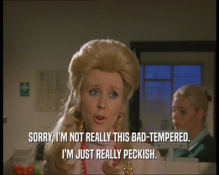 SORRY, I'M NOT REALLY THIS BAD-TEMPERED. I'M JUST REALLY PECKISH. 