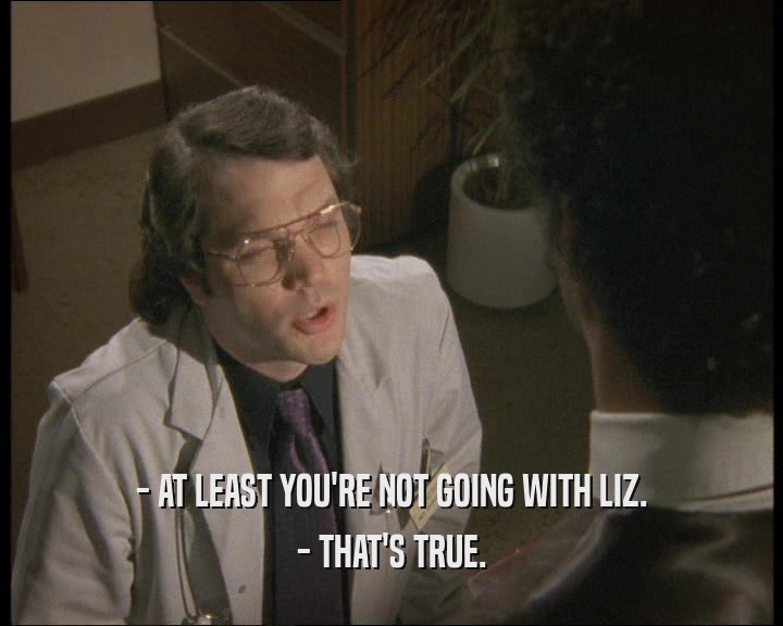 - AT LEAST YOU'RE NOT GOING WITH LIZ.
 - THAT'S TRUE.
 