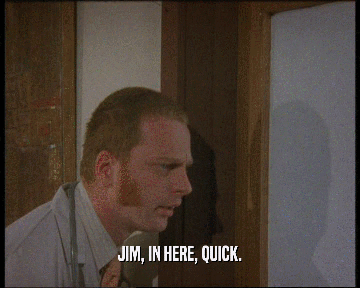 JIM, IN HERE, QUICK.  