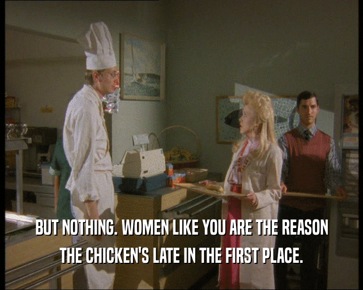 BUT NOTHING. WOMEN LIKE YOU ARE THE REASON
 THE CHICKEN'S LATE IN THE FIRST PLACE.
 