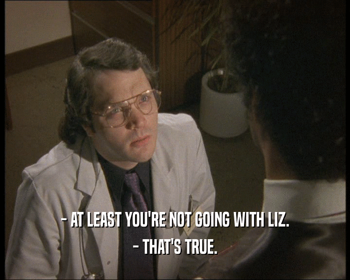 - AT LEAST YOU'RE NOT GOING WITH LIZ. - THAT'S TRUE. 