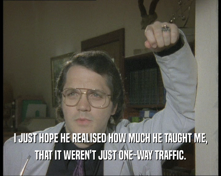 I JUST HOPE HE REALISED HOW MUCH HE TAUGHT ME,
 THAT IT WEREN'T JUST ONE-WAY TRAFFIC.
 