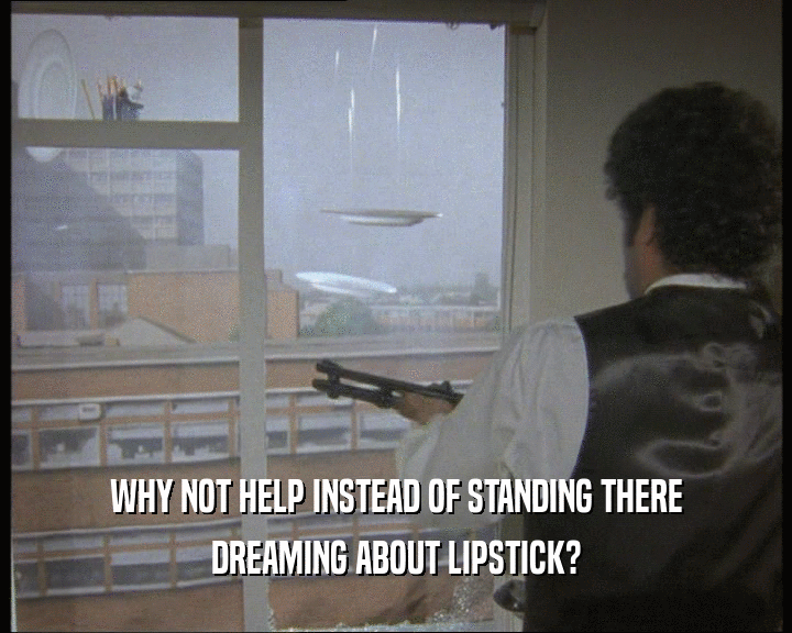 WHY NOT HELP INSTEAD OF STANDING THERE
 DREAMING ABOUT LIPSTICK?
 