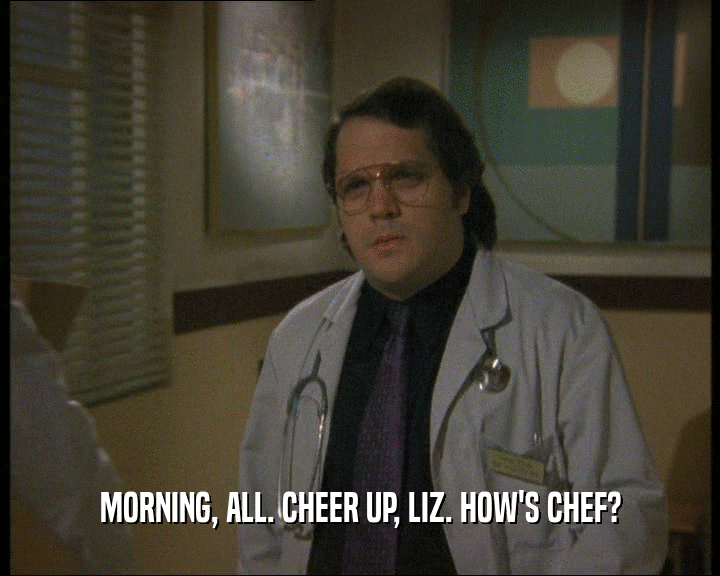 MORNING, ALL. CHEER UP, LIZ. HOW'S CHEF?  