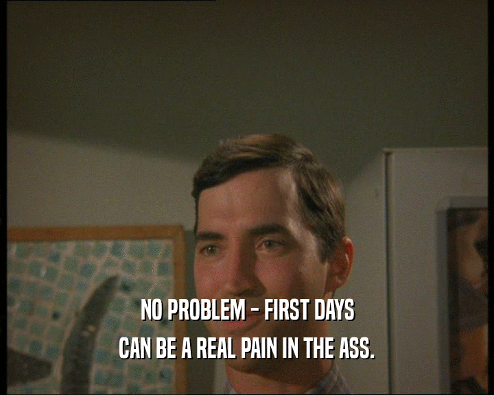 NO PROBLEM - FIRST DAYS
 CAN BE A REAL PAIN IN THE ASS.
 