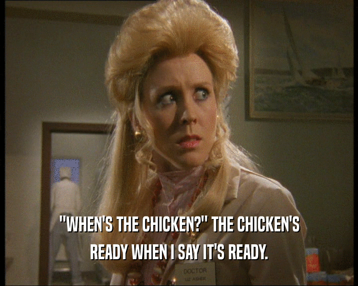 ''WHEN'S THE CHICKEN?'' THE CHICKEN'S
 READY WHEN I SAY IT'S READY.
 