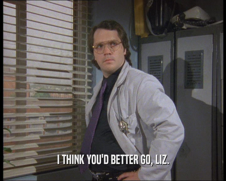 I THINK YOU'D BETTER GO, LIZ.
  
