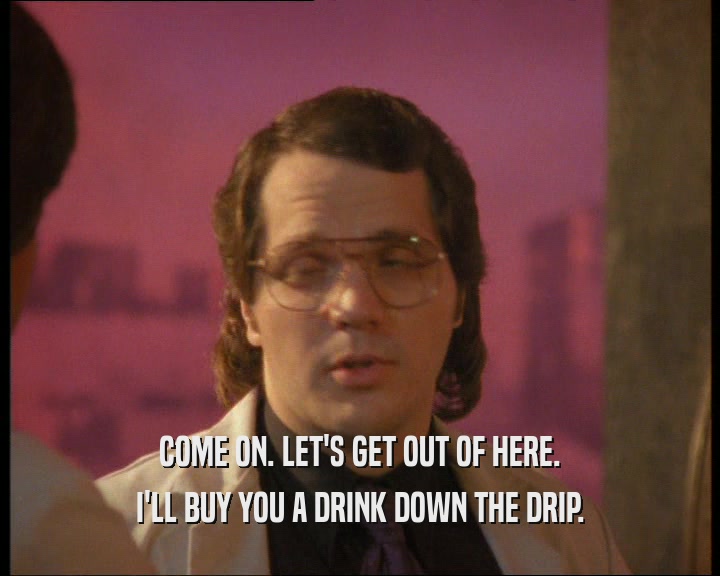 COME ON. LET'S GET OUT OF HERE. I'LL BUY YOU A DRINK DOWN THE DRIP. 