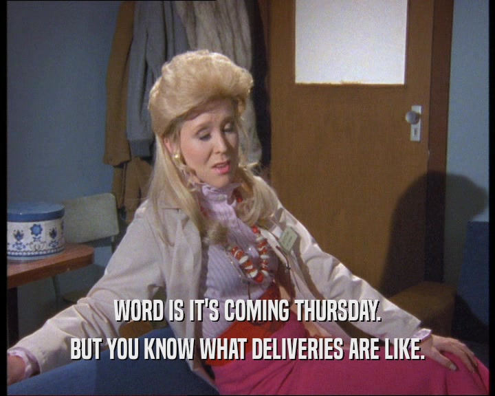 WORD IS IT'S COMING THURSDAY.
 BUT YOU KNOW WHAT DELIVERIES ARE LIKE.
 