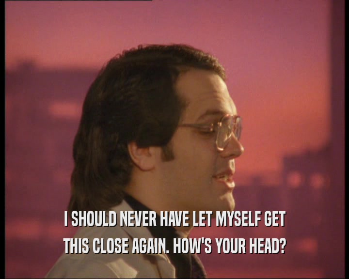 I SHOULD NEVER HAVE LET MYSELF GET THIS CLOSE AGAIN. HOW'S YOUR HEAD? 