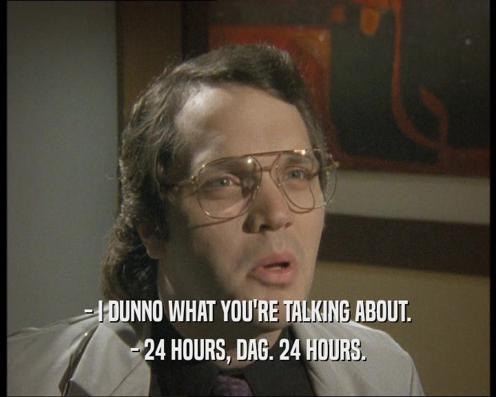 - I DUNNO WHAT YOU'RE TALKING ABOUT.
 - 24 HOURS, DAG. 24 HOURS.
 