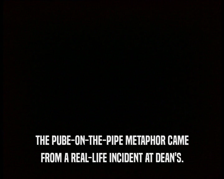 THE PUBE-ON-THE-PIPE METAPHOR CAME
 FROM A REAL-LIFE INCIDENT AT DEAN'S.
 