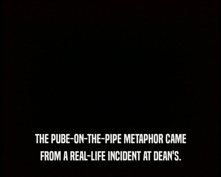 THE PUBE-ON-THE-PIPE METAPHOR CAME FROM A REAL-LIFE INCIDENT AT DEAN'S. 