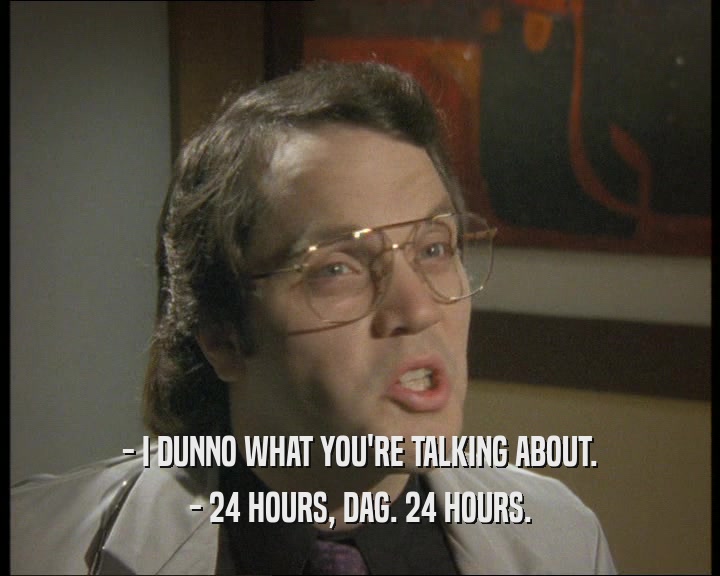 - I DUNNO WHAT YOU'RE TALKING ABOUT. - 24 HOURS, DAG. 24 HOURS. 