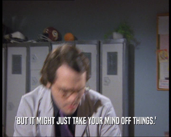 'BUT IT MIGHT JUST TAKE YOUR MIND OFF THINGS.'
  
