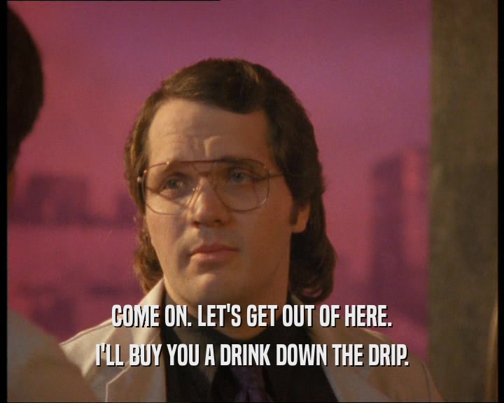 COME ON. LET'S GET OUT OF HERE. I'LL BUY YOU A DRINK DOWN THE DRIP. 